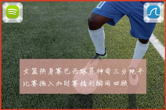 女篮热身赛巴西球员神奇三分绝平比赛拖入加时赛精彩瞬间回顾